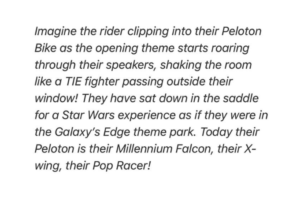 Imagine the rider clipping into their Peloton Bike as the opening theme starts roaringthrough their speakers, shaking the room like a TIE fighter passing outside their window! They have sat down in the saddle for a Star Wars experience as if they were in the Galaxy's Edge theme pork. Today their Peloton is their Millennium Falcon, their Xwing, their Pod Racer!