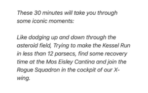 These 30 minutes will take you through some iconic moments: Like dodging up ond down through the asteroid field, Trying to make the Kessel Run in less than 12 parsecs, find some recovery time at the Mos Eisley Cantina and join the Rogue Squadron in the cockpit of our X-wing.